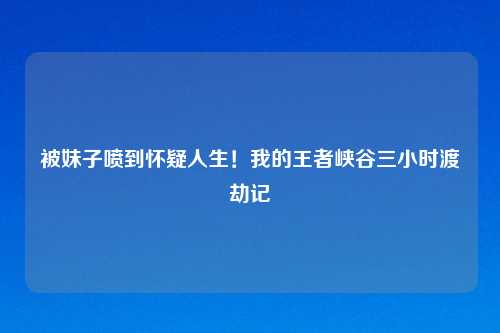 被妹子喷到怀疑人生！我的王者峡谷三小时渡劫记