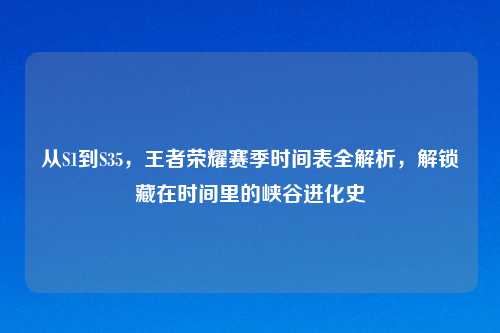 从S1到S35，王者荣耀赛季时间表全解析，解锁藏在时间里的峡谷进化史