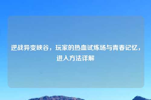 逆战异变峡谷，玩家的热血试炼场与青春记忆，进入     详解