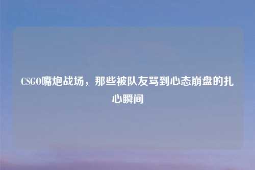 CSGO嘴炮战场，那些被队友骂到心态吉云服务器jiyun.xin的扎心瞬间