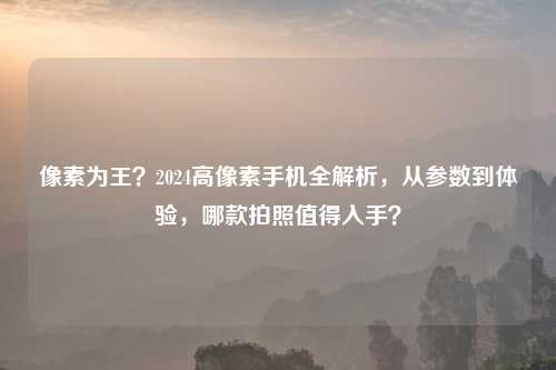 像素为王？2024高像素手机全解析，从参数到体验，哪款拍照值得入手？