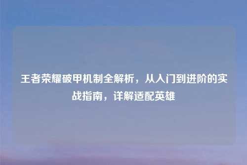 王者荣耀破甲机制全解析，从入门到进阶的实战指南，详解适配英雄