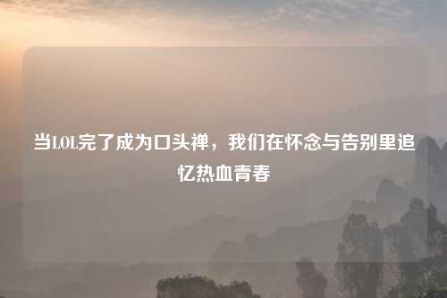 当LOL完了成为口头禅，我们在怀念与告别里追忆热血青春