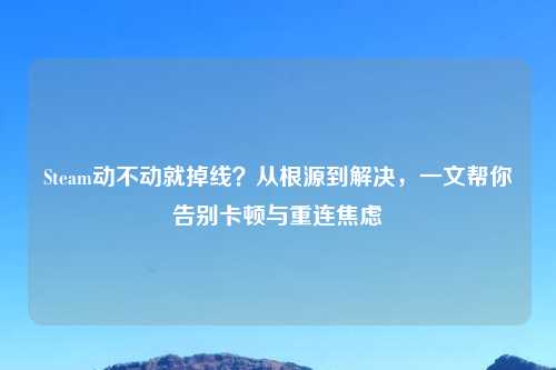 Steam动不动就掉线？从根源到解决，一文帮你告别卡顿与重连焦虑
