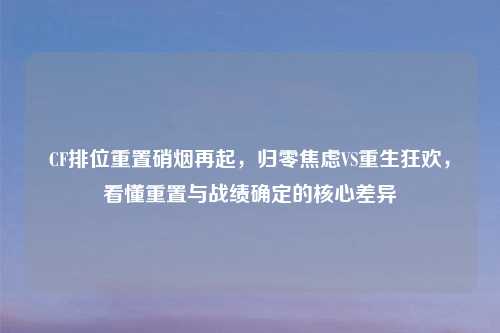 CF排位重置硝烟再起，归零焦虑VS重生狂欢，看懂重置与战绩确定的核心差异