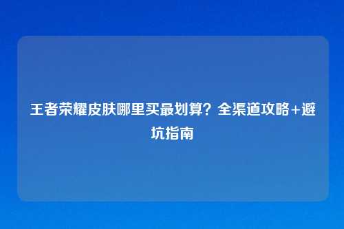 王者荣耀皮肤哪里买最划算？全渠道攻略+避坑指南