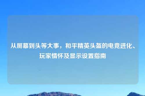 从屏幕到头等大事，和平精英头盔的电竞进化、玩家情怀及显示设置指南