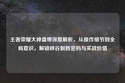王者荣耀大神盘带深度解析，从操作细节到全局意识，解锁峡谷制胜密码与实战价值