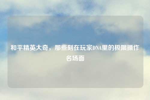 和平精英大奇，那些刻在玩家DNA里的极限操作名场面