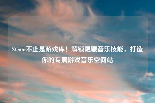 Steam不止是游戏库！解锁隐藏音乐技能，打造你的专属游戏音乐空间站