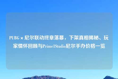PUBG×尼尔联动终章落幕，下架真相揭秘、玩家情怀回顾与Prime1Studio尼尔手办价格一览