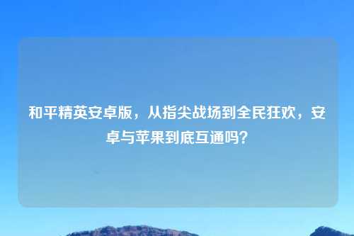 和平精英安卓版，从指尖战场到全民狂欢，安卓与苹果到底互通吗？