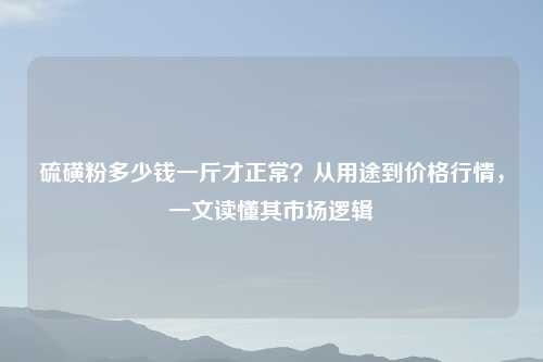 硫磺粉多少钱一斤才正常？从用途到价格行情，一文读懂其市场逻辑