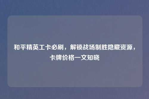 和平精英工卡必刷，解锁战场制胜隐藏资源，卡牌价格一文知晓