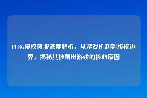 PUBG侵权风波深度解析，从游戏机制到版权边界，揭秘其被踢出游戏的核心原因