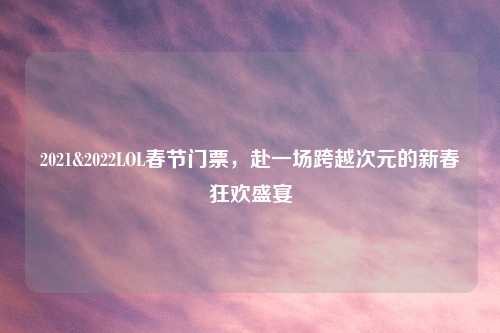 2021&2022LOL春节门票，赴一场跨越次元的新春狂欢盛宴