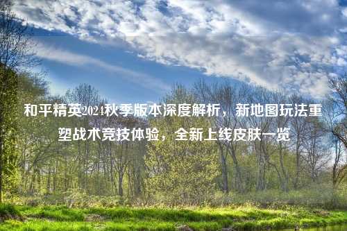 和平精英2024秋季版本深度解析，新地图玩法重塑战术竞技体验，全新上线皮肤一览
