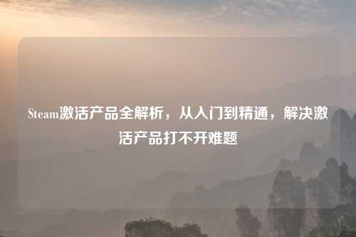 Steam激活产品全解析，从入门到精通，解决激活产品打不开难题