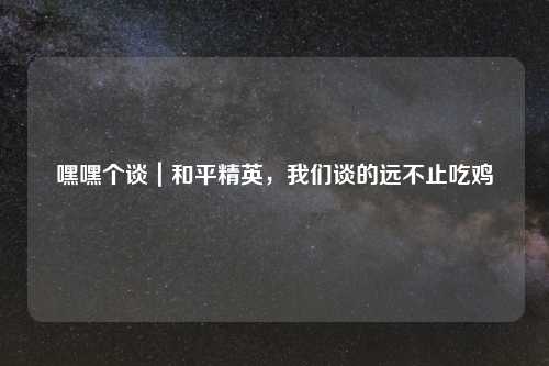 嘿嘿个谈｜和平精英，我们谈的远不止吃鸡