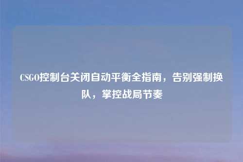 CSGO控制台关闭自动平衡全指南，告别强制换队，掌控战局节奏