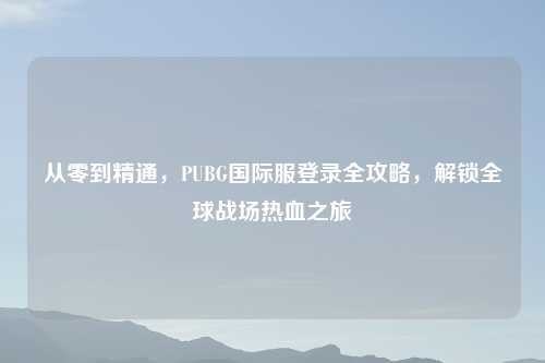 从零到精通，PUBG国际服登录全攻略，解锁全球战场热血之旅