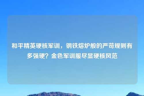 和平精英硬核军训，钢铁熔炉般的严苛规则有多强硬？金色军训服尽显硬核风范