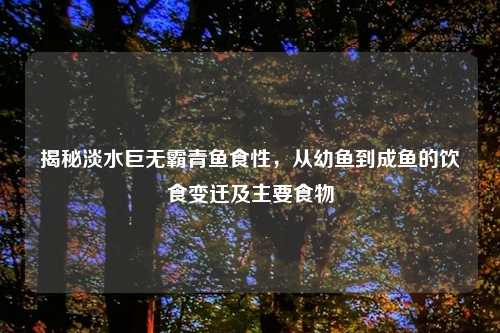 揭秘淡水巨无霸青鱼食性，从幼鱼到成鱼的饮食变迁及主要食物