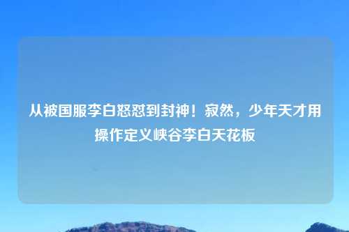 从被国服李白怒怼到封神！寂然，少年天才用操作定义峡谷李白天花板