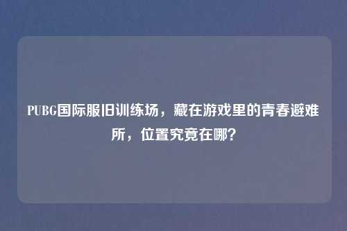 PUBG国际服旧训练场，藏在游戏里的青春避难所，位置究竟在哪？