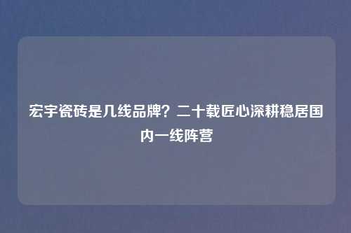 宏宇瓷砖是几线品牌？二十载匠心深耕稳居国内一线阵营