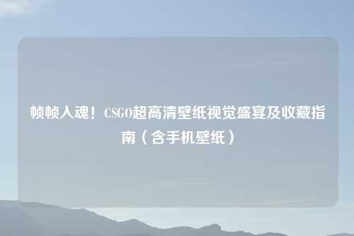 帧帧入魂！CSGO超高清壁纸视觉盛宴及收藏指南（含手机壁纸）