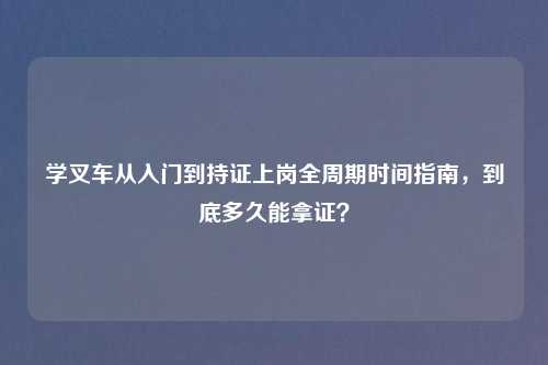 学叉车从入门到持证上岗全周期时间指南，到底多久能拿证？