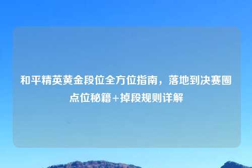 和平精英黄金段位全方位指南，落地到决赛圈点位秘籍+掉段规则详解