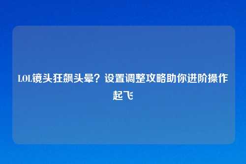 LOL镜头狂飙头晕？设置调整攻略助你进阶操作起飞