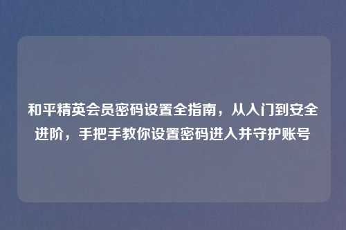 和平精英会员密码设置全指南，从入门到安全进阶，手把手教你设置密码进入并守护账号