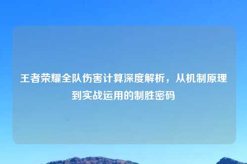 王者荣耀全队伤害计算深度解析，从机制原理到实战运用的制胜密码