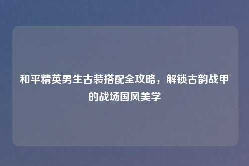 和平精英男生古装搭配全攻略，解锁古韵战甲的战场国风美学