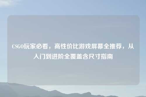 CSGO玩家必看，高性价比游戏屏幕全推荐，从入门到进阶全覆盖含尺寸指南