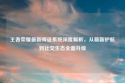 王者荣耀最新师徒系统深度解析，从萌新护航到社交生态全面升级