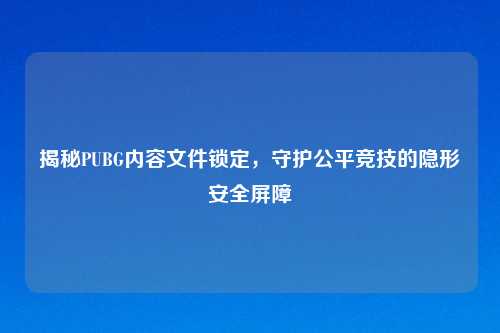 揭秘PUBG内容文件锁定，守护公平竞技的隐形安全屏障