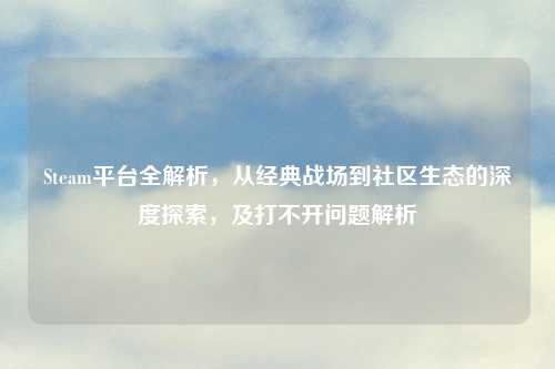 Steam平台全解析，从经典战场到社区生态的深度探索，及打不开问题解析