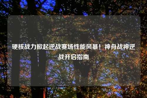 硬核战力掀起逆战赛场性能风暴！神舟战神逆战开启指南