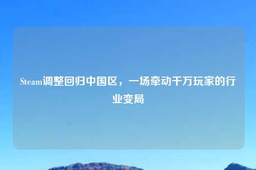 Steam调整回归中国区，一场牵动千万玩家的行业变局