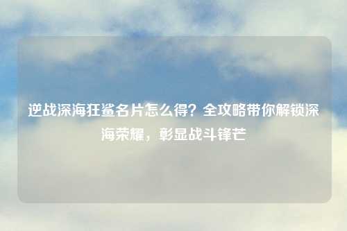 逆战深海狂鲨名片怎么得？全攻略带你解锁深海荣耀，彰显战斗锋芒