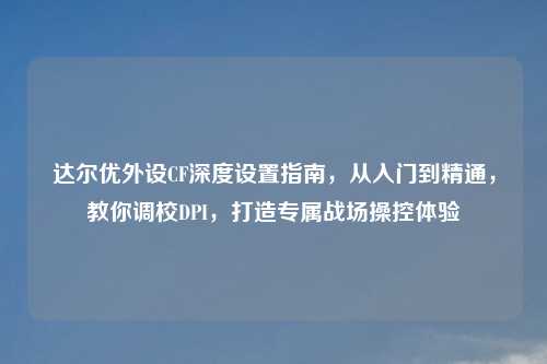 达尔优外设CF深度设置指南，从入门到精通，教你调校DPI，打造专属战场操控体验