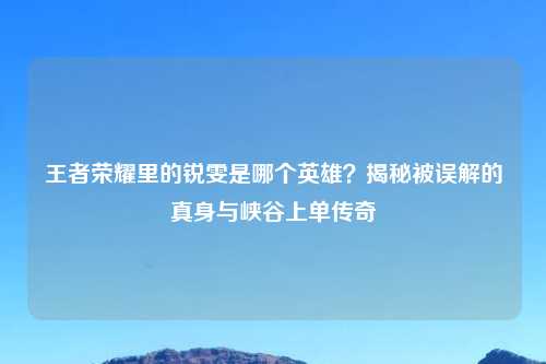王者荣耀里的锐雯是哪个英雄？揭秘被误解的真身与峡谷上单传奇