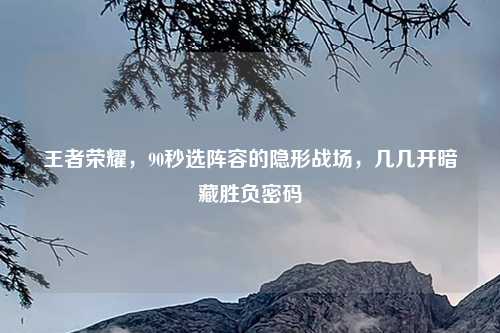 王者荣耀，90秒选阵容的隐形战场，几几开暗藏胜负密码