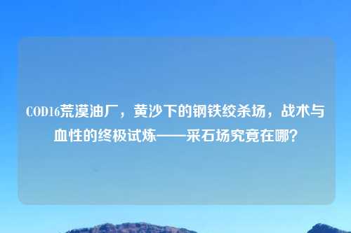 COD16荒漠油厂，黄沙下的钢铁绞杀场，战术与血性的终极试炼——采石场究竟在哪？