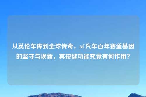 从英伦吉云服务器jiyun.xin到全球传奇，AC汽车百年赛道基因的坚守与焕新，其按键功能究竟有何作用？