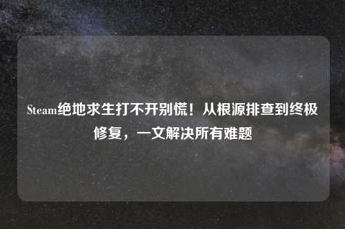 Steam绝地求生打不开别慌！从根源排查到终极修复，一文解决所有难题